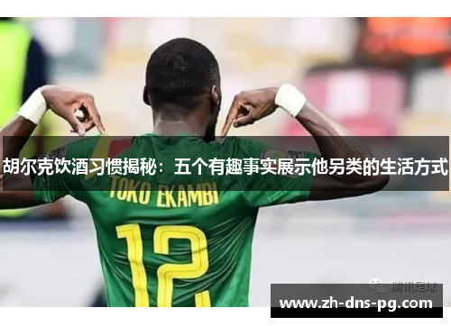 胡尔克饮酒习惯揭秘：五个有趣事实展示他另类的生活方式