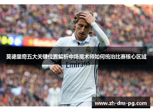 莫德里奇五大关键位置解析中场魔术师如何统治比赛核心区域