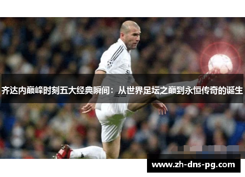 齐达内巅峰时刻五大经典瞬间：从世界足坛之巅到永恒传奇的诞生