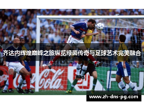 齐达内辉煌巅峰之旅纵览绿茵传奇与足球艺术完美融合