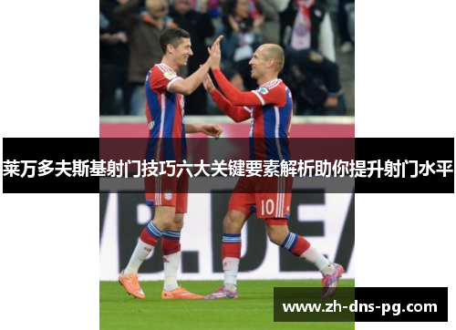 莱万多夫斯基射门技巧六大关键要素解析助你提升射门水平