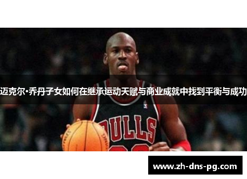 迈克尔·乔丹子女如何在继承运动天赋与商业成就中找到平衡与成功