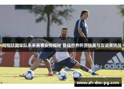 阿根廷国家队未来赛事安排揭秘 备战世界杯资格赛与友谊赛挑战