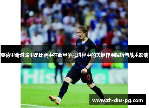 莫德里奇对阵里昂比赛中在西甲争冠进程中的关键作用解析与战术影响