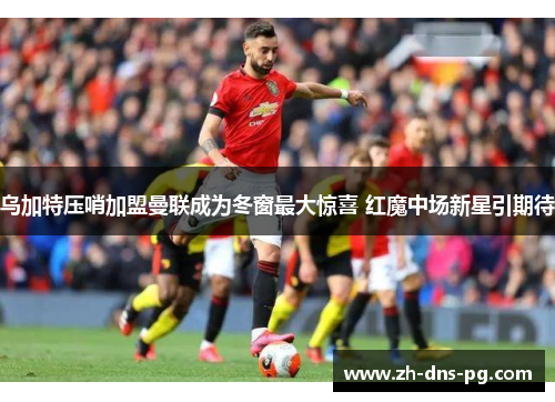 乌加特压哨加盟曼联成为冬窗最大惊喜 红魔中场新星引期待