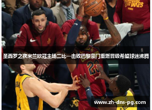 圣西罗之夜米兰欧冠主场二比一击败巴黎豪门重燃晋级希望球迷沸腾