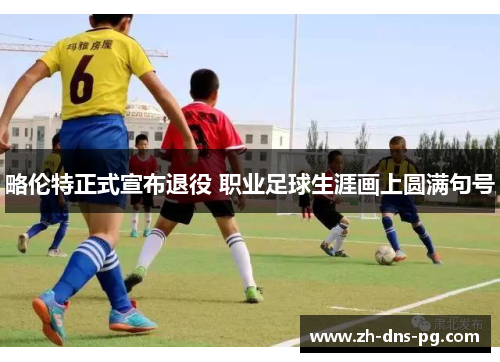 略伦特正式宣布退役 职业足球生涯画上圆满句号