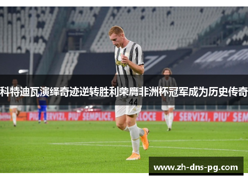 科特迪瓦演绎奇迹逆转胜利荣膺非洲杯冠军成为历史传奇