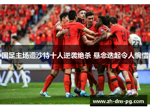 国足主场遭沙特十人逆袭绝杀 悬念迭起令人惋惜